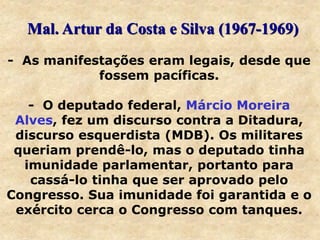 - As manifestações eram legais, desde que
fossem pacíficas.
- O deputado federal, Márcio Moreira
Alves, fez um discurso contra a Ditadura,
discurso esquerdista (MDB). Os militares
queriam prendê-lo, mas o deputado tinha
imunidade parlamentar, portanto para
cassá-lo tinha que ser aprovado pelo
Congresso. Sua imunidade foi garantida e o
exército cerca o Congresso com tanques.
Mal. Artur da Costa e Silva (1967-1969)
 
