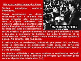 Discurso de Márcio Moreira Alves
Senhor presidente, senhores
deputados,
Todos reconhecem ou dizem
reconhecer que a maioria das
forças armadas não compactua
com a cúpula militarista que
perpetra violências e mantém este
país sob regime de opressão. Creio
ter chegado, após os acontecimen-
tos de Brasília, o grande momento da união pela democracia. Este
é também o momento do boicote. As mães brasileiras já se
manifestaram. Todas as classes sociais clamam por este repúdio à
polícia. No entanto, isto não basta.
É preciso que se estabeleça, sobretudo por parte das mulheres,
como já começou a se estabelecer nesta Casa, por parte das
mulheres parlamentares da Arena, o boicote ao militarismo. Vem aí
o 7 de setembro.
As cúpulas militaristas procuram explorar o sentimento profundo
de patriotismo do povo e pedirão aos colégios que desfilem junto
com os algozes dos estudantes. (...)
02/Setembro/1968
 