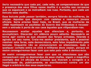 Seria necessário que cada pai, cada mãe, se compenetrasse de que
a presença dos seus filhos nesse desfile é o auxílio aos carrascos
que os espancam e os metralham nas ruas. Portanto, que cada um
boicote esse desfile.
Esse boicote pode passar também, sempre falando de mulheres, às
moças. Aquelas que dançam com cadetes e namoram jovens
oficiais. Seria preciso fazer hoje, no Brasil, que as mulheres de
1968 repetissem as paulistas da Guerra dos Emboabas e recusas-
sem a entrada à porta de sua casa àqueles que vilipendiam-nas.
Recusassem aceitar aqueles que silenciam e, portanto, se
acumpliciam. Discordar em silêncio pouco adianta. Necessário se
torna agir contra os que abusam das forças armadas, falando e
agindo em seu nome. Creia-me senhor presidente, que é possível
resolver esta farsa, esta democratura, este falso impedimento pelo
boicote. Enquanto não se pronunciarem os silenciosos, todo e
qualquer contato entre os civis e militares deve cessar, porque só
assim conseguiremos fazer com que este país volte à democracia.
Só assim conseguiremos fazer com que os silenciosos que não
compactuam com os desmandos de seus chefes, sigam o magnífico
exemplo dos 14 oficiais de Crateús que tiveram a coragem e a
hombridade de, publicamente, se manifestarem contra um ato
ilegal e arbitrário dos seus superiores.
 