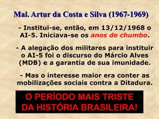 - Institui-se, então, em 13/12/1968 o
AI-5. Iniciava-se os anos de chumbo.
- A alegação dos militares para instituir
o AI-5 foi o discurso do Márcio Alves
(MDB) e a garantia de sua imunidade.
- Mas o interesse maior era conter as
mobilizações sociais contra a Ditadura.
Mal. Artur da Costa e Silva (1967-1969)
O PERÍODO MAIS TRISTE
DA HISTÓRIA BRASILEIRA!
 