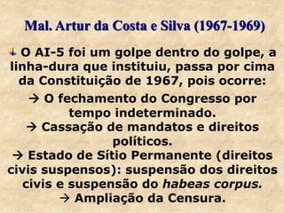O AI-5 foi um golpe dentro do golpe, a
linha-dura que instituiu, passa por cima
da Constituição de 1967, pois ocorre:
 O fechamento do Congresso por
tempo indeterminado.
 Cassação de mandatos e direitos
políticos.
 Estado de Sítio Permanente (direitos
civis suspensos): suspensão dos direitos
civis e suspensão do habeas corpus.
 Ampliação da Censura.
Mal. Artur da Costa e Silva (1967-1969)
 
