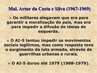 Os militares alegavam que era para
garantir a moralização do país, mas era
para impedir a difusão de ideias de
esquerda.
O AI-5 tentou impedir os movimentos
sociais legítimos, mas como resposta teve
o surgimento da luta armada, através de
guerrilhas urbanas e rurais.
O AI-5 durou até 1979 (1968-1979).
Mal. Artur da Costa e Silva (1967-1969)
 