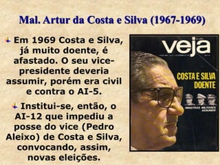 Em 1969 Costa e Silva,
já muito doente, é
afastado. O seu vice-
presidente deveria
assumir, porém era civil
e contra o AI-5.
Institui-se, então, o
AI-12 que impediu a
posse do vice (Pedro
Aleixo) de Costa e Silva,
convocando, assim,
novas eleições.
Mal. Artur da Costa e Silva (1967-1969)
 