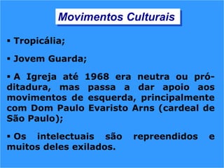  Tropicália;
 Jovem Guarda;
 A Igreja até 1968 era neutra ou pró-
ditadura, mas passa a dar apoio aos
movimentos de esquerda, principalmente
com Dom Paulo Evaristo Arns (cardeal de
São Paulo);
 Os intelectuais são repreendidos e
muitos deles exilados.
Movimentos Culturais
 