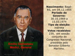 Nascimento: Bagé-
RS, em 04.12.1905
Período de
Governo:
30.10.1969 a
15.03.1974
Tipo de eleição:
indireta
Votos recebidos:
239, em sessão
conjunta do
Congresso Nacional,
presidida pelo
Senador Gilberto
Marinho.
Emílio Garrastazu
Médici, General
 