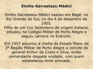 Emílio Garrastazu Médici
Emílio Garrastazu Médici nasceu em Bagé, no
Rio Grande do Sul, no dia 4 de dezembro de
1905.
Filho de um rico fazendeiro de origem italiana,
estudou no Colégio Militar de Porto Alegre e
seguiu carreira no Exército.
Em 1957 assumiu a chefia do Estado Maior da
3° Região Militar de Porto Alegre a convite do
general Arthur da Costa e Silva, então
comandante daquela unidade, com quem
estabeleceu forte amizade.
 