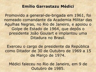 Emílio Garrastazu Médici
Promovido a general-de-brigada em 1961, foi
nomeado comandante da Academia Militar das
Agulhas Negras, no Rio de Janeiro, e apoiou o
Golpe de Estado de 1964, que depôs o
presidente João Goulart e implantou uma
Ditadura no Brasil.
Exerceu o cargo de presidente da República
como Ditador de 30 de Outubro de 1969 a 15
de Março de 1974.
Médici faleceu no Rio de Janeiro, em 9 de
Outubro de 1985.
 