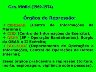  CENIMAR (Centro de Informações da
Marinha);
 CIEX (Centro de Informações do Exército);
 OBAN (SP - Operação Bandeirantes). Surgiu
da OBAN o II Exército;
 DOI-CODI (Departamento de Operações e
Informações, Central de Operações de Defesa
Interna);
Esses órgãos praticavam a repressão (tortura,
morte, espionagem, vigilância sobre pessoas).
Órgãos de Repressão:
Gen. Médici (1969-1974)
 