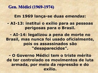 Em 1969 lança-se duas emendas:
- AI-13: institui o exílio para as pessoas
perigosas para o Brasil.
- AI-14: legalizou a pena de morte no
Brasil, mas nunca foi usado oficialmente,
pois os assassinados são
“desaparecidos”.
- O Governo Médici tem o triste mérito
de ter controlado os movimentos de luta
armada, por meio da repressão e do
exílio.
Gen. Médici (1969-1974)
 