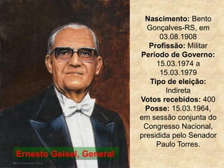 Nascimento: Bento
Gonçalves-RS, em
03.08.1908
Profissão: Militar
Período de Governo:
15.03.1974 a
15.03.1979
Tipo de eleição:
Indireta
Votos recebidos: 400
Posse: 15.03.1964,
em sessão conjunta do
Congresso Nacional,
presidida pelo Senador
Paulo Torres.
Ernesto Geisel, General
 