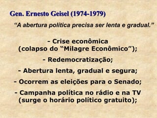 Gen. Ernesto Geisel (1974-1979)
- Crise econômica
(colapso do “Milagre Econômico”);
- Redemocratização;
- Abertura lenta, gradual e segura;
- Ocorrem as eleições para o Senado;
- Campanha política no rádio e na TV
(surge o horário político gratuito);
“A abertura política precisa ser lenta e gradual.”
 