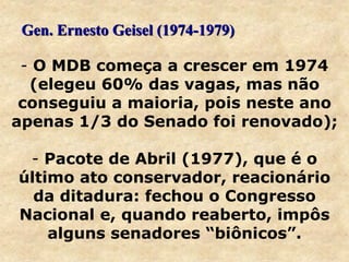 - O MDB começa a crescer em 1974
(elegeu 60% das vagas, mas não
conseguiu a maioria, pois neste ano
apenas 1/3 do Senado foi renovado);
- Pacote de Abril (1977), que é o
último ato conservador, reacionário
da ditadura: fechou o Congresso
Nacional e, quando reaberto, impôs
alguns senadores “biônicos”.
Gen. Ernesto Geisel (1974-1979)
 