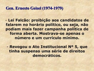 - Lei Falcão: proibição aos candidatos de
falarem no horário político, ou seja, não
podiam mais fazer campanha política de
forma aberta. Mostrava-se apenas o
número e um currículo mínimo.
- Revogou o Ato Institucional Nº 5, que
tinha suspenso uma série de direitos
democráticos.
Gen. Ernesto Geisel (1974-1979)
 