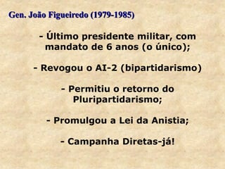 Gen. João Figueiredo (1979-1985)
- Último presidente militar, com
mandato de 6 anos (o único);
- Revogou o AI-2 (bipartidarismo)
- Permitiu o retorno do
Pluripartidarismo;
- Promulgou a Lei da Anistia;
- Campanha Diretas-já!
 