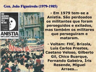 - Em 1979 tem-se a
Anistia. São perdoados
os militantes que foram
perseguidos e exilados,
mas também os militares
que perseguiram e
mataram.
- Voltam: FHC, Brizola,
Luís Carlos Prestes,
Caetano Veloso, Gilberto
Gil, Chico Buarque,
Fernando Gabeira, Íris
Resende, Miguel
Arraes...
Gen. João Figueiredo (1979-1985)
 