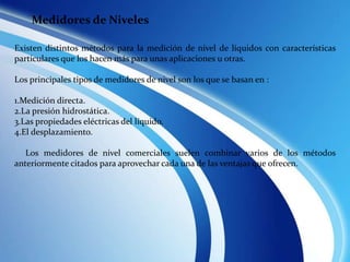 Existen distintos métodos para la medición de nivel de líquidos con características
particulares que los hacen más para unas aplicaciones u otras.
Los principales tipos de medidores de nivel son los que se basan en :
1.Medición directa.
2.La presión hidrostática.
3.Las propiedades eléctricas del líquido.
4.El desplazamiento.
Los medidores de nivel comerciales suelen combinar varios de los métodos
anteriormente citados para aprovechar cada una de las ventajas que ofrecen.
Medidores de Niveles
 