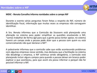 Acesse:
Novidades sobre o NIF
MDIC - Renata Carvalho informa novidades sobre o campo NIF
Durante o evento várias perguntas foram feitas a respeito do NIF, número de
identificação fiscal, informação que muitas vezes as empresas não conseguem
identificar.
A Sra. Renata informou que a Comissão do Siscoserv está planejando uma
alteração no sistema para poder simplificar as questões envolvendo o NIF,
“vamos trabalhar de forma ágil para que a gente possa tentar apoiar, no sistema
haverá um campo onde a pessoa pode dizer que a pessoa com quem eu está
comercializando não quer declarar o NIF”.
A palestrante informou que a comissão sabe que estão acontecendo problemas
com algumas empresas nesse sentido, mas destacou que a facilitação no sistema
não desobriga a empresa, o NIF continua sendo obrigatório, a comissão está
planejando incluir alguns campos para quando a pessoa deixar em branco poder
explicar o que aconteceu, para que assim ela possa informar o porquê não foi
possível informar o NIF.
 