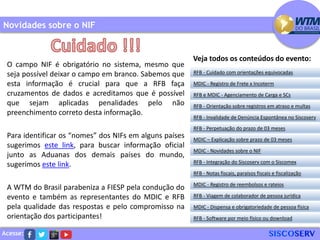 Acesse:
O campo NIF é obrigatório no sistema, mesmo que
seja possível deixar o campo em branco. Sabemos que
esta informação é crucial para que a RFB faça
cruzamentos de dados e acreditamos que é possível
que sejam aplicadas penalidades pelo não
preenchimento correto desta informação.
Para identificar os “nomes” dos NIFs em alguns países
sugerimos este link, para buscar informação oficial
junto as Aduanas dos demais países do mundo,
sugerimos este link.
A WTM do Brasil parabeniza a FIESP pela condução do
evento e também as representantes do MDIC e RFB
pela qualidade das respostas e pelo compromisso na
orientação dos participantes!
Novidades sobre o NIF
RFB - Cuidado com orientações equivocadas
MDIC - Registro de Frete x Incoterm
RFB e MDIC - Agenciamento de Carga e SCs
RFB - Invalidade de Denúncia Espontânea no Siscoserv
RFB - Perpetuação do prazo de 03 meses
MDIC – Explicação sobre prazo de 03 meses
RFB - Orientação sobre registros em atraso e multas
MDIC - Novidades sobre o NIF
RFB - Integração do Siscoserv com o Siscomex
RFB - Notas fiscais, paraísos fiscais e fiscalização
MDIC - Registro de reembolsos e rateios
RFB - Viagem de colaborador de pessoa jurídica
MDIC - Dispensa e obrigatoriedade de pessoa física
RFB - Software por meio físico ou download
Veja todos os conteúdos do evento:
 