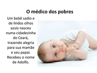 O médico dos pobres
Um bebê sadio e
de lindos olhos
azuis nasceu
numa cidadezinha
do Ceará,
trazendo alegria
para sua mamãe
e seu papai.
Recebeu o nome
de Adolfo.
 