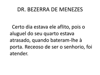 DR. BEZERRA DE MENEZES
Certo dia estava ele aflito, pois o
aluguel do seu quarto estava
atrasado, quando bateram-lhe à
porta. Receoso de ser o senhorio, foi
atender.
 