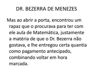DR. BEZERRA DE MENEZES
Mas ao abrir a porta, encontrou um
rapaz que o procurava para ter com
ele aula de Matemática, justamente
a matéria de que o Dr. Bezerra não
gostava, e lhe entregou certa quantia
como pagamento antecipado,
combinando voltar em hora
marcada.
 