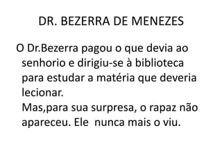 DR. BEZERRA DE MENEZES
O Dr.Bezerra pagou o que devia ao
senhorio e dirigiu-se à biblioteca
para estudar a matéria que deveria
lecionar.
Mas,para sua surpresa, o rapaz não
apareceu. Ele nunca mais o viu.
 