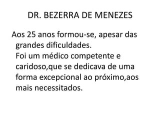 DR. BEZERRA DE MENEZES
Aos 25 anos formou-se, apesar das
grandes dificuldades.
Foi um médico competente e
caridoso,que se dedicava de uma
forma excepcional ao próximo,aos
mais necessitados.
 