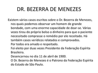 DR. BEZERRA DE MENEZES
Existem vários casos escritos sobre o Dr. Bezerra de Menezes,
nos quais podemos observar um homem de grande
bondade, com uma enorme capacidade de doar-se. Várias
vezes tirou do próprio bolso o dinheiro para que o paciente
necessitado comprasse o remédio por ele receitado. Há
também casos verídicos relatados e comprovados.
Por todos era amado e respeitado.
Foi eleito por duas vezes Presidente da Federação Espírita
Brasileira.
Desencarnou no dia 11 de abril de 1900.
O Dr. Bezerra de Menezes é o Patrono da Federação Espírita
do Estado de São Paulo.
 