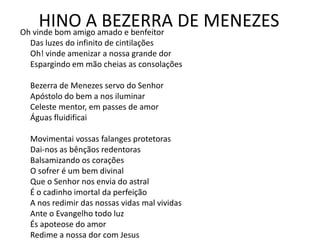 HINO A BEZERRA DE MENEZESOh vinde bom amigo amado e benfeitor
Das luzes do infinito de cintilações
Oh! vinde amenizar a nossa grande dor
Espargindo em mão cheias as consolações
Bezerra de Menezes servo do Senhor
Apóstolo do bem a nos iluminar
Celeste mentor, em passes de amor
Águas fluidificai
Movimentai vossas falanges protetoras
Dai-nos as bênçãos redentoras
Balsamizando os corações
O sofrer é um bem divinal
Que o Senhor nos envia do astral
É o cadinho imortal da perfeição
A nos redimir das nossas vidas mal vividas
Ante o Evangelho todo luz
És apoteose do amor
Redime a nossa dor com Jesus
 