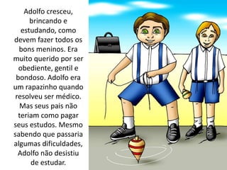 Adolfo cresceu,
brincando e
estudando, como
devem fazer todos os
bons meninos. Era
muito querido por ser
obediente, gentil e
bondoso. Adolfo era
um rapazinho quando
resolveu ser médico.
Mas seus pais não
teriam como pagar
seus estudos. Mesmo
sabendo que passaria
algumas dificuldades,
Adolfo não desistiu
de estudar.
 