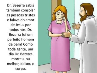 Dr. Bezerra sabia
também consolar
as pessoas tristes
e falava do amor
de Jesus por
todos nós. Dr.
Bezerra foi um
perfeito homem
de bem! Como
toda gente, um
dia Dr. Bezerra
morreu, ou
melhor, deixou o
corpo.
 