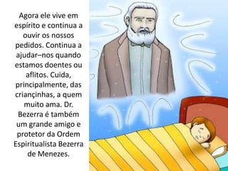 Agora ele vive em
espírito e continua a
ouvir os nossos
pedidos. Continua a
ajudar–nos quando
estamos doentes ou
aflitos. Cuida,
principalmente, das
criançinhas, a quem
muito ama. Dr.
Bezerra é também
um grande amigo e
protetor da Ordem
Espiritualista Bezerra
de Menezes.
 