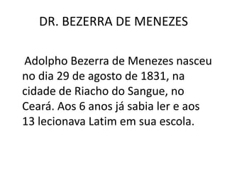 DR. BEZERRA DE MENEZES
Adolpho Bezerra de Menezes nasceu
no dia 29 de agosto de 1831, na
cidade de Riacho do Sangue, no
Ceará. Aos 6 anos já sabia ler e aos
13 lecionava Latim em sua escola.
 