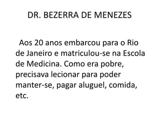 DR. BEZERRA DE MENEZES
Aos 20 anos embarcou para o Rio
de Janeiro e matriculou-se na Escola
de Medicina. Como era pobre,
precisava lecionar para poder
manter-se, pagar aluguel, comida,
etc.
 