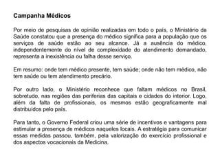 Campanha Médicos

Por meio de pesquisas de opinião realizadas em todo o país, o Ministério da
Saúde constatou que a presença do médico significa para a população que os
serviços de saúde estão ao seu alcance. Já a ausência do médico,
independentemente do nível de complexidade do atendimento demandado,
representa a inexistência ou falha desse serviço.

Em resumo: onde tem médico presente, tem saúde; onde não tem médico, não
tem saúde ou tem atendimento precário.

Por outro lado, o Ministério reconhece que faltam médicos no Brasil,
sobretudo, nas regiões das periferias das capitais e cidades do interior. Logo,
além da falta de profissionais, os mesmos estão geograficamente mal
distribuídos pelo país.

Para tanto, o Governo Federal criou uma série de incentivos e vantagens para
estimular a presença de médicos naqueles locais. A estratégia para comunicar
essas medidas passou, também, pela valorização do exercício profissional e
dos aspectos vocacionais da Medicina.
 