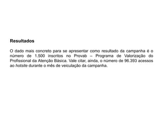 Resultados

O dado mais concreto para se apresentar como resultado da campanha é o
número de 1.500 inscritos no Provab – Programa de Valorização do
Profissional da Atenção Básica. Vale citar, ainda, o número de 96.393 acessos
ao hotsite durante o mês de veiculação da campanha.
 