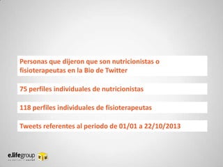 Personas que dijeron que son nutricionistas o
fisioterapeutas en la Bio de Twitter

75 perfiles individuales de nutricionistas
118 perfiles individuales de fisioterapeutas

Tweets referentes al periodo de 01/01 a 22/10/2013

 