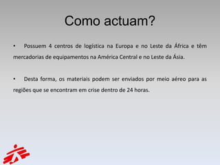 Como actuam?
•   Possuem 4 centros de logística na Europa e no Leste da África e têm
mercadorias de equipamentos na América Central e no Leste da Ásia.


•   Desta forma, os materiais podem ser enviados por meio aéreo para as
regiões que se encontram em crise dentro de 24 horas.
 