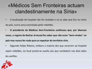 «Médicos Sem Fronteiras actuam
      clandestinamente na Síria»
•   A localização do hospital não foi revelado e só se sabe que fica no norte

do país, numa zona controlada pelos rebeldes.

•   O presidente da Médicos Sem-Fronteiras confessou que, por diversas

vezes, o regime de Bashar al-Assad fez saber que não eram "bem-vindos" no

país mas nunca fez nada para os expulsar do território sírio.

•   Segundo Felipe Ribeiro, embora a maioria dos que recorrem ao hospital

sejam rebeldes, no local presta-se auxílio aos que combatem nos dois lados

do conflito.
 