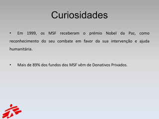 Curiosidades
•   Em 1999, os MSF receberam o prémio Nobel da Paz, como
reconhecimento do seu combate em favor da sua intervenção e ajuda
humanitária.


•   Mais de 89% dos fundos dos MSF vêm de Donativos Privados.
 