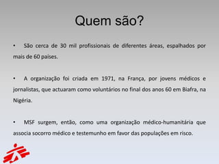 Quem são?
•   São cerca de 30 mil profissionais de diferentes áreas, espalhados por
mais de 60 países.


•   A organização foi criada em 1971, na França, por jovens médicos e
jornalistas, que actuaram como voluntários no final dos anos 60 em Biafra, na
Nigéria.


•   MSF surgem, então, como uma organização médico-humanitária que
associa socorro médico e testemunho em favor das populações em risco.
 