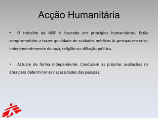 Acção Humanitária
•   O trabalho da MSF é baseado em princípios humanitários. Estão
comprometidos a trazer qualidade de cuidados médicos às pessoas em crise,
independentemente da raça, religião ou afiliação política.


•   Actuam de forma independente. Conduzem as próprias avaliações na
área para determinar as necessidades das pessoas.
 