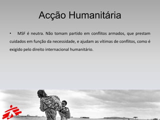 Acção Humanitária
•   MSF é neutra. Não tomam partido em conflitos armados, que prestam
cuidados em função da necessidade, e ajudam as vítimas de conflitos, como é
exigido pelo direito internacional humanitário.
 