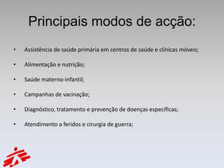 Principais modos de acção:
•   Assistência de saúde primária em centros de saúde e clínicas móveis;

•   Alimentação e nutrição;

•   Saúde materno-infantil;

•   Campanhas de vacinação;

•   Diagnóstico, tratamento e prevenção de doenças específicas;

•   Atendimento a feridos e cirurgia de guerra;
 