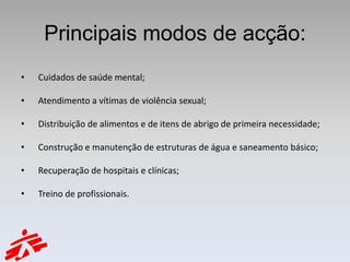 Principais modos de acção:
•   Cuidados de saúde mental;

•   Atendimento a vítimas de violência sexual;

•   Distribuição de alimentos e de itens de abrigo de primeira necessidade;

•   Construção e manutenção de estruturas de água e saneamento básico;

•   Recuperação de hospitais e clínicas;

•   Treino de profissionais.
 