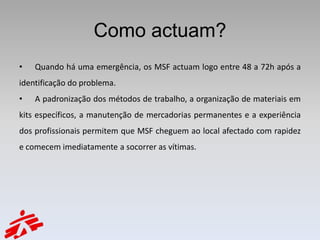 Como actuam?
•   Quando há uma emergência, os MSF actuam logo entre 48 a 72h após a
identificação do problema.
•   A padronização dos métodos de trabalho, a organização de materiais em
kits específicos, a manutenção de mercadorias permanentes e a experiência
dos profissionais permitem que MSF cheguem ao local afectado com rapidez
e comecem imediatamente a socorrer as vítimas.
 