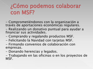 - Comprometiéndonos con la organización a
través de aportaciones económicas regulares.
- Realizando un donativo puntual para ayudar a
financiar sus actividades.
- Comprando y regalando productos MSF.
- Felicitando la Navidad con tarjetas MSF.
- Firmando convenios de colaboración con
empresas.
- Donando herencias y legados.
- Trabajando en las oficinas o en los proyectos de
MSF.

 