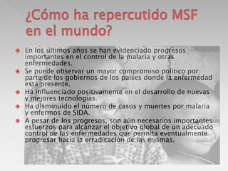 







En los últimos años se han evidenciado progresos
importantes en el control de la malaria y otras
enfermedades.
Se puede observar un mayor compromiso político por
parte de los gobiernos de los países donde la enfermedad
está presente.
Ha influenciado positivamente en el desarrollo de nuevas
y mejores tecnologías.
Ha disminuido el número de casos y muertes por malaria
y enfermos de SIDA.
A pesar de los progresos, son aún necesarios importantes
esfuerzos para alcanzar el objetivo global de un adecuado
control de las enfermedades que permita eventualmente
progresar hacia la erradicación de las mismas.

 