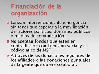 Lanzan intervenciones de emergencia
sin tener que esperar a la movilización
de actores políticos, donantes públicos
o medios de comunicación.
 No aceptan fondos que estén en
contradicción con la misión social y el
código ético de MSF
 A través de las donaciones regulares de
los afiliados o las donaciones puntuales
de la gente que quiere colaborar.


 