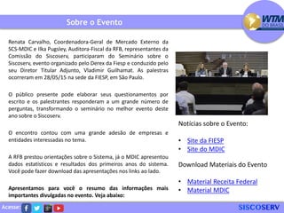 Acesse:
Sobre o Evento
Renata Carvalho, Coordenadora-Geral de Mercado Externo da
SCS-MDIC e Ilka Pugsley, Auditora-Fiscal da RFB, representantes da
Comissão do Siscoserv, participaram do Seminário sobre o
Siscoserv, evento organizado pelo Derex da Fiesp e conduzido pelo
seu Diretor Titular Adjunto, Vladimir Guilhamat. As palestras
ocorreram em 28/05/15 na sede da FIESP, em São Paulo.
O público presente pode elaborar seus questionamentos por
escrito e os palestrantes responderam a um grande número de
perguntas, transformando o seminário no melhor evento deste
ano sobre o Siscoserv.
O encontro contou com uma grande adesão de empresas e
entidades interessadas no tema.
A RFB prestou orientações sobre o Sistema, já o MDIC apresentou
dados estatísticos e resultados dos primeiros anos do sistema.
Você pode fazer download das apresentações nos links ao lado.
Apresentamos para você o resumo das informações mais
importantes divulgadas no evento. Veja abaixo:
Notícias sobre o Evento:
• Site da FIESP
• Site do MDIC
Download Materiais do Evento
• Material Receita Federal
• Material MDIC
 